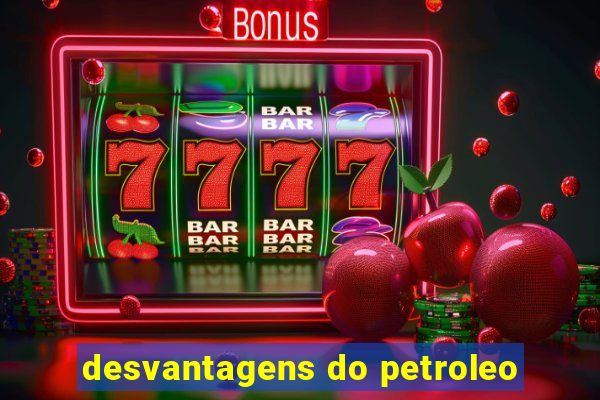 desvantagens do petroleo